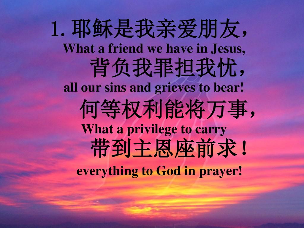 耶稣是我亲爱朋友， 背负我罪担我忧， 何等权利能将万事， 带到主恩座前求！ everything to God in prayer!
