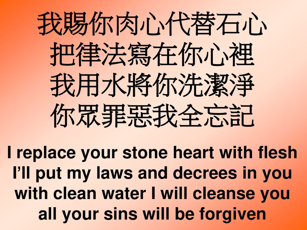 我賜你肉心代替石心 把律法寫在你心裡 我用水將你洗潔淨 你眾罪惡我全忘記 I replace your stone heart with flesh I’ll put my laws and decrees in you with clean water I will cleanse you all your sins will be forgiven