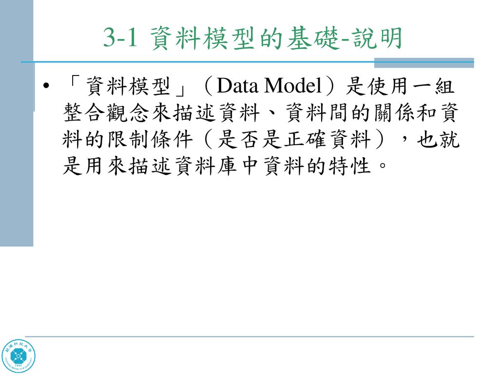 3-1 資料模型的基礎-說明 「資料模型」（Data Model）是使用一組整合觀念來描述資料、資料間的關係和資料的限制條件（是否是正確資料），也就是用來描述資料庫中資料的特性。