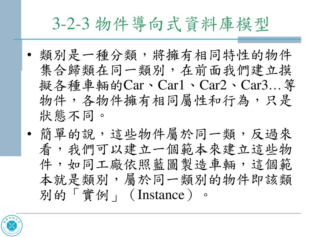 3-2-3 物件導向式資料庫模型 類別是一種分類，將擁有相同特性的物件集合歸類在同一類別，在前面我們建立摸擬各種車輛的Car、Car1、Car2、Car3…等物件，各物件擁有相同屬性和行為，只是狀態不同。