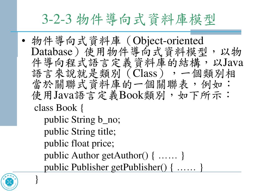3-2-3 物件導向式資料庫模型 物件導向式資料庫（Object-oriented Database）使用物件導向式資料模型，以物件導向程式語言定義資料庫的結構，以Java語言來說就是類別（Class），一個類別相當於關聯式資料庫的一個關聯表，例如：使用Java語言定義Book類別，如下所示：