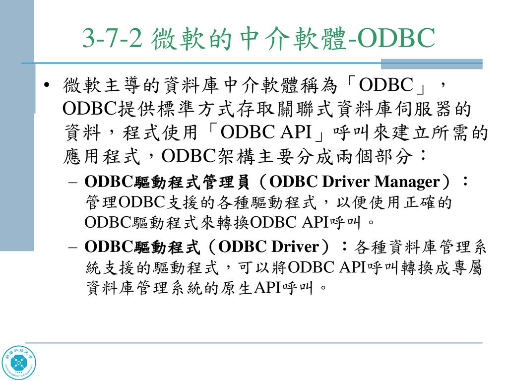 3-7-2 微軟的中介軟體-ODBC 微軟主導的資料庫中介軟體稱為「ODBC」，ODBC提供標準方式存取關聯式資料庫伺服器的資料，程式使用「ODBC API」呼叫來建立所需的應用程式，ODBC架構主要分成兩個部分：