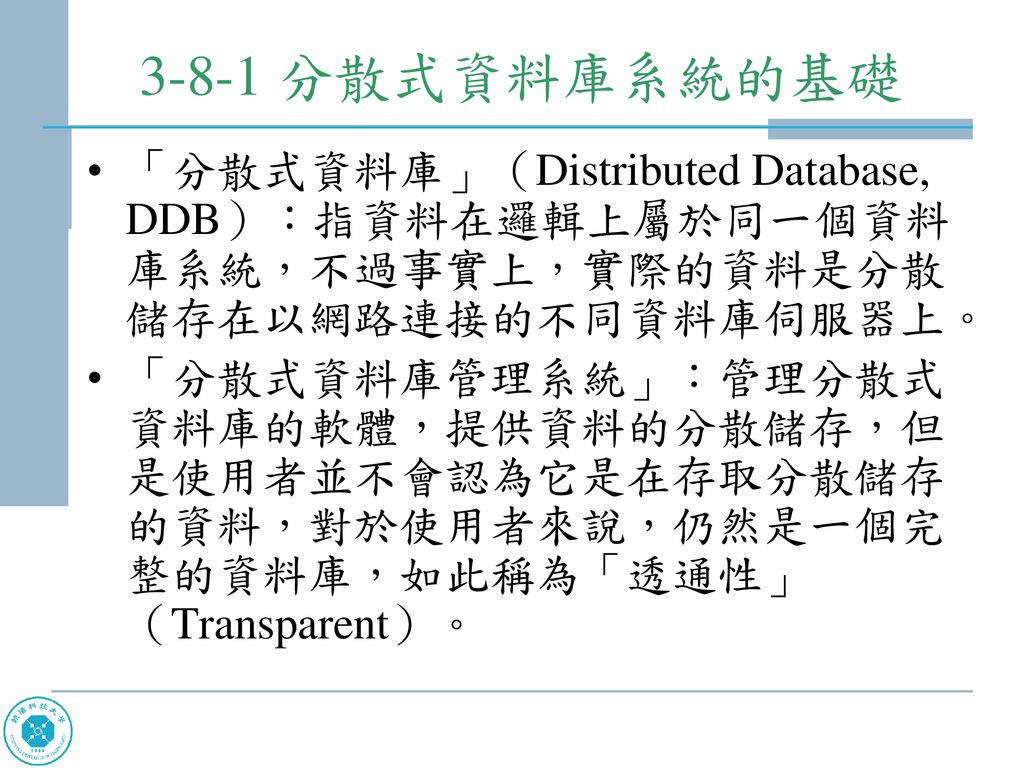 3-8-1 分散式資料庫系統的基礎 「分散式資料庫」（Distributed Database, DDB）：指資料在邏輯上屬於同一個資料庫系統，不過事實上，實際的資料是分散儲存在以網路連接的不同資料庫伺服器上。