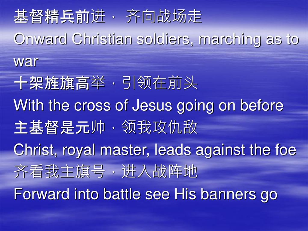 基督精兵前进， 齐向战场走 Onward Christian soldiers, marching as to. war. 十架旌旗高举，引领在前头. With the cross of Jesus going on before.