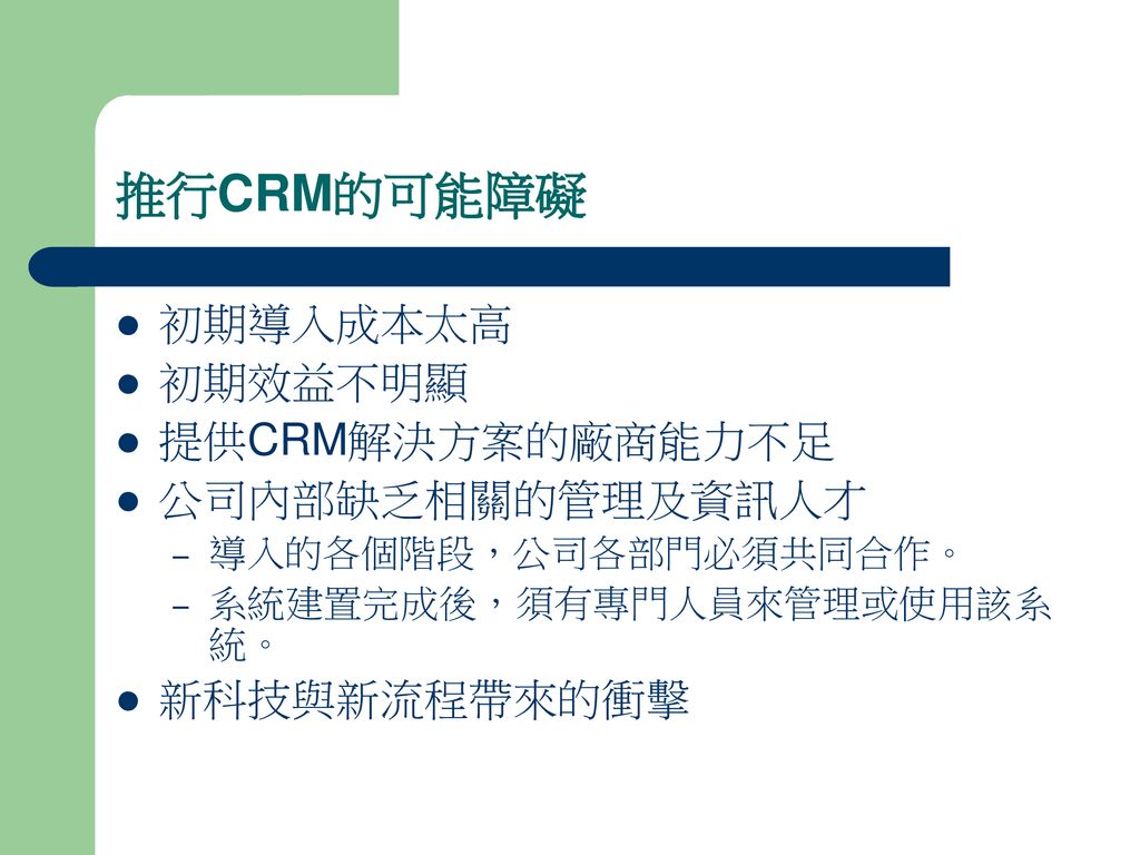 推行CRM的可能障礙 初期導入成本太高 初期效益不明顯 提供CRM解決方案的廠商能力不足 公司內部缺乏相關的管理及資訊人才