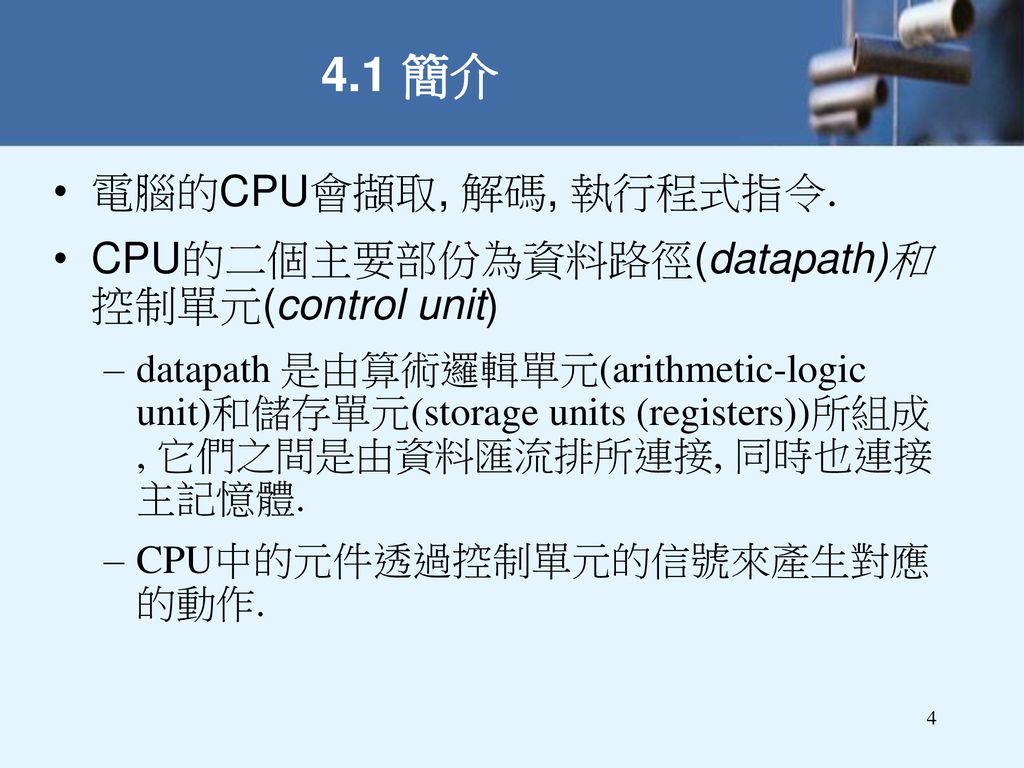 4.1 簡介 電腦的CPU會擷取, 解碼, 執行程式指令. CPU的二個主要部份為資料路徑(datapath)和 控制單元(control unit)