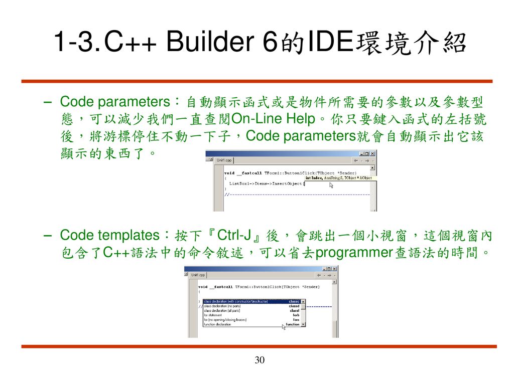1-3. C++ Builder 6的IDE環境介紹 Code parameters：自動顯示函式或是物件所需要的參數以及參數型態，可以減少我們一直查閱On-Line Help。你只要鍵入函式的左括號後，將游標停住不動一下子，Code parameters就會自動顯示出它該顯示的東西了。
