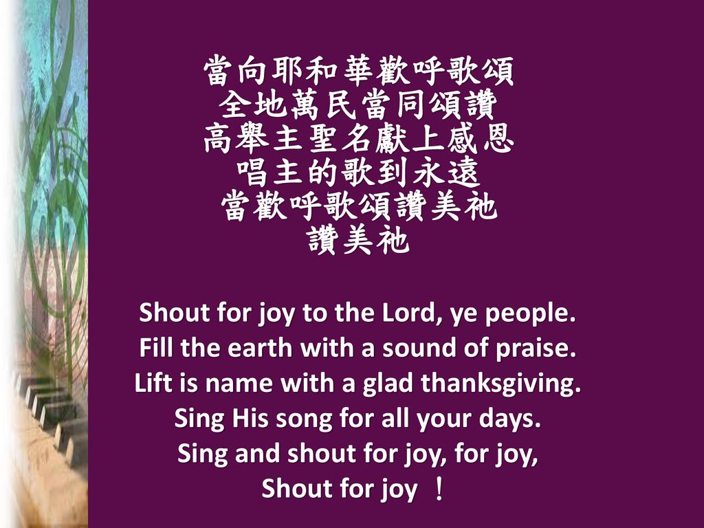 當向耶和華歡呼歌頌 全地萬民當同頌讚 高舉主聖名獻上感恩 唱主的歌到永遠 當歡呼歌頌讚美祂 讚美祂 Shout for joy to the Lord, ye people.