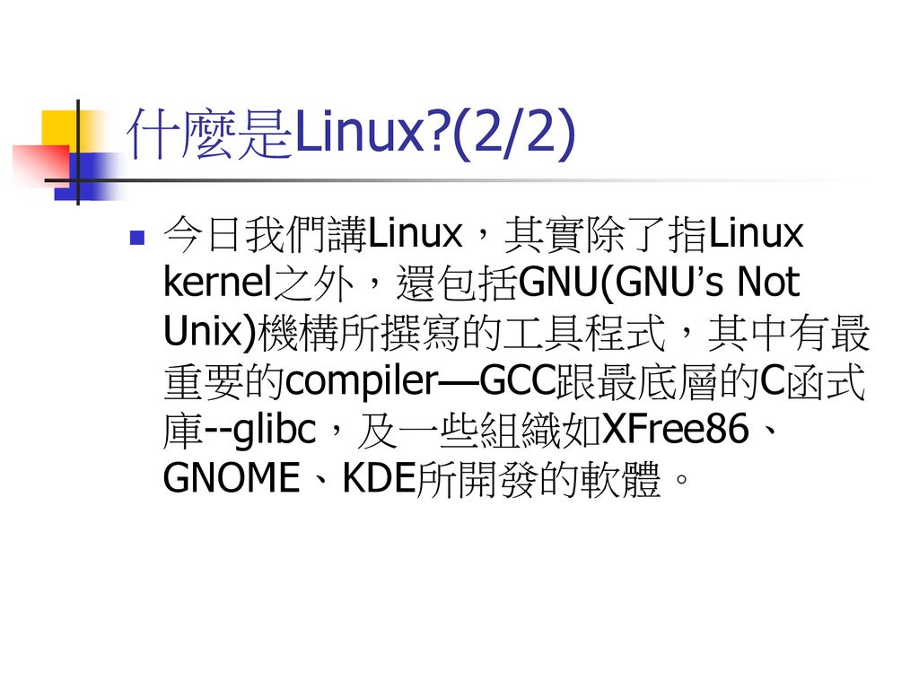 什麼是Linux (2/2) 今日我們講Linux，其實除了指Linux kernel之外，還包括GNU(GNU’s Not Unix)機構所撰寫的工具程式，其中有最重要的compiler—GCC跟最底層的C函式庫--glibc，及一些組織如XFree86、GNOME、KDE所開發的軟體。