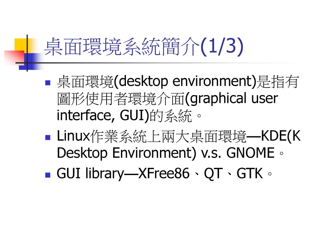 桌面環境系統簡介(1/3) 桌面環境(desktop environment)是指有圖形使用者環境介面(graphical user interface, GUI)的系統。 Linux作業系統上兩大桌面環境—KDE(K Desktop Environment) v.s. GNOME。
