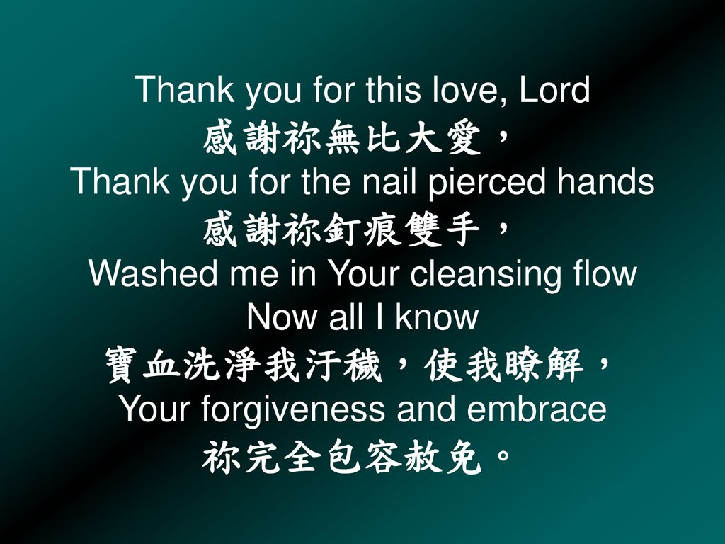 Thank you for this love, Lord 感謝祢無比大愛， Thank you for the nail pierced hands 感謝祢釘痕雙手， Washed me in Your cleansing flow Now all I know 寶血洗淨我汙穢，使我瞭解， Your forgiveness and embrace 祢完全包容赦免。