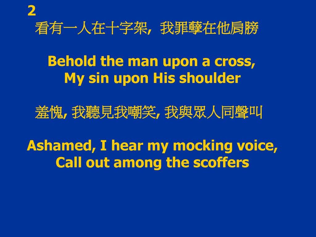 2 看有一人在十字架, 我罪孽在他肩膀. Behold the man upon a cross, My sin upon His shoulder. 羞愧, 我聽見我嘲笑, 我與眾人同聲叫.