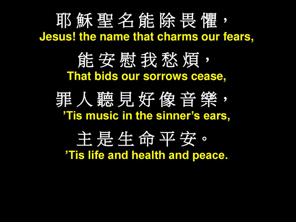 耶 穌 聖 名 能 除 畏 懼， 能 安 慰 我 愁 煩， 罪 人 聽 見 好 像 音 樂， 主 是 生 命 平 安。