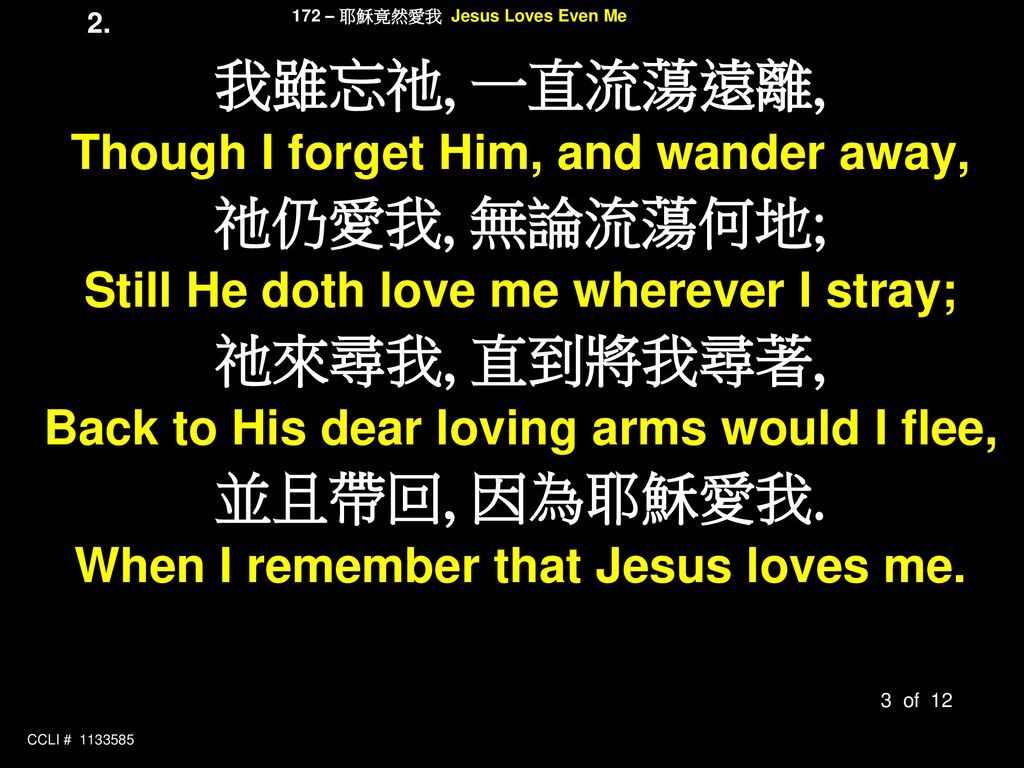 我雖忘祂, 一直流蕩遠離, 祂仍愛我, 無論流蕩何地; 祂來尋我, 直到將我尋著, 並且帶回, 因為耶穌愛我.