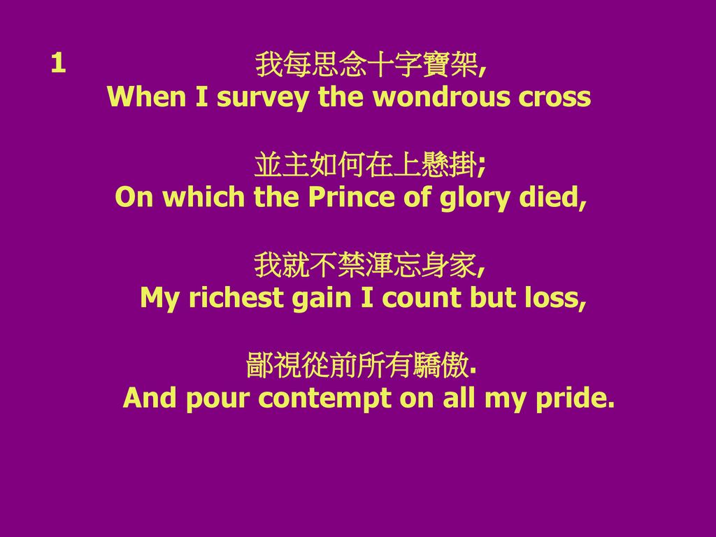 1 我每思念十字寶架, When I survey the wondrous cross. 並主如何在上懸掛; On which the Prince of glory died,