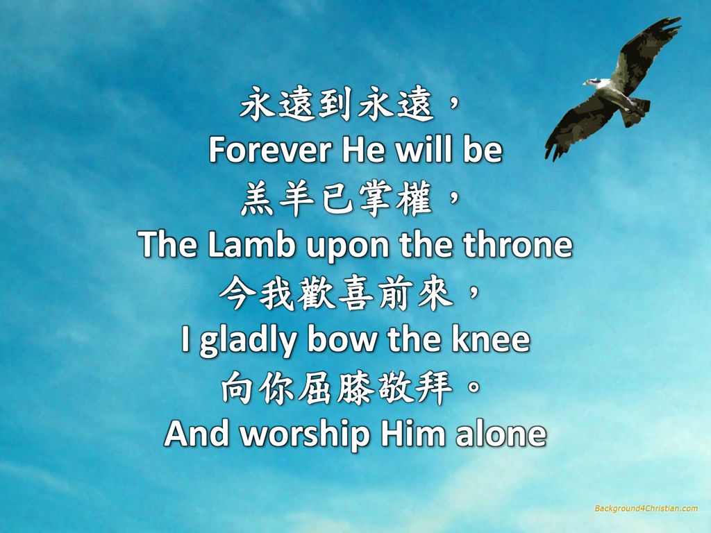 永遠到永遠， Forever He will be 羔羊已掌權， The Lamb upon the throne 今我歡喜前來， I gladly bow the knee 向你屈膝敬拜。 And worship Him alone