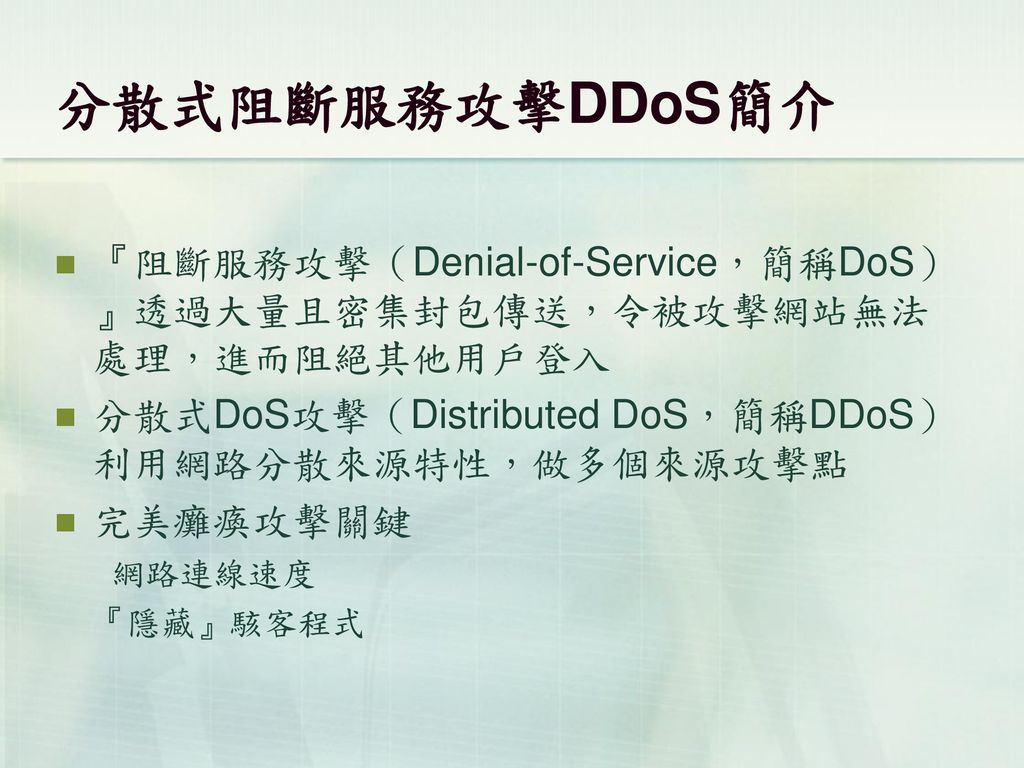 分散式阻斷服務攻擊DDoS簡介 『阻斷服務攻擊（Denial-of-Service，簡稱DoS）』透過大量且密集封包傳送，令被攻擊網站無法處理，進而阻絕其他用戶登入. 分散式DoS攻擊（Distributed DoS，簡稱DDoS）利用網路分散來源特性，做多個來源攻擊點.