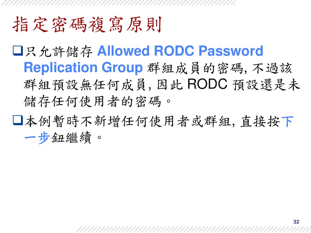 指定密碼複寫原則 只允許儲存 Allowed RODC Password Replication Group 群組成員的密碼, 不過該群組預設無任何成員, 因此 RODC 預設還是未儲存任何使用者的密碼。