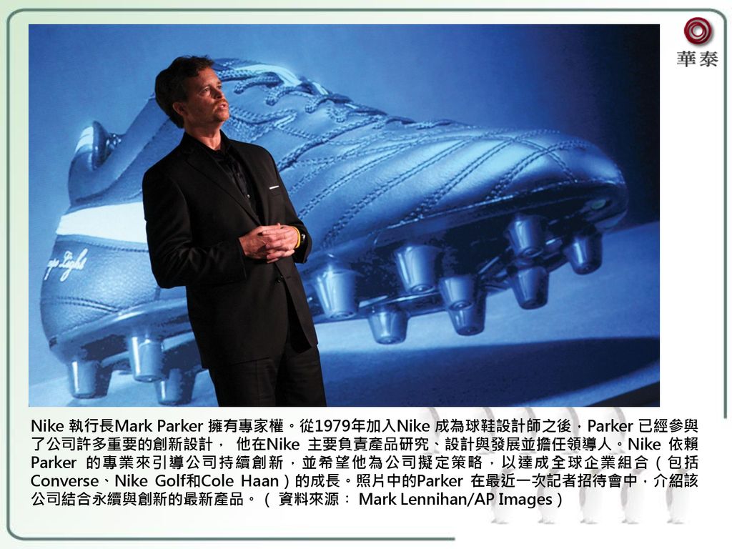Nike 執行長Mark Parker 擁有專家權。從1979年加入Nike 成為球鞋設計師之後，Parker 已經參與了公司許多重要的創新設計， 他在Nike 主要負責產品研究、設計與發展並擔任領導人。Nike 依賴Parker 的專業來引導公司持續創新，並希望他為公司擬定策略，以達成全球企業組合（包括Converse、Nike Golf和Cole Haan）的成長。照片中的Parker 在最近一次記者招待會中，介紹該公司結合永續與創新的最新產品。（ 資料來源︰ Mark Lennihan/AP Images）