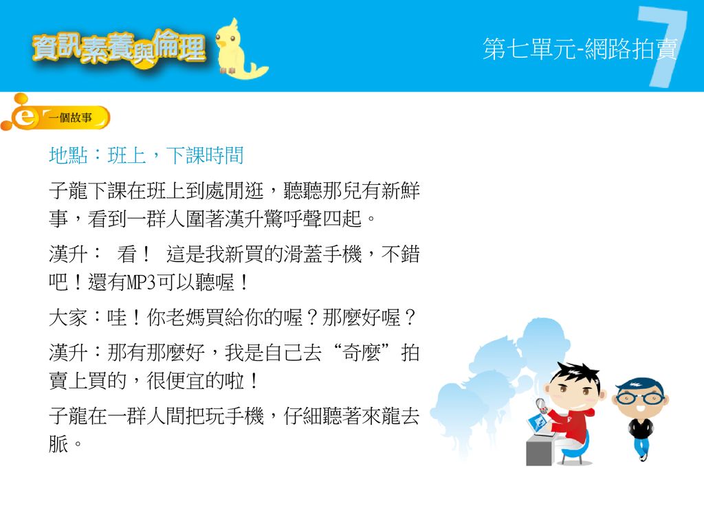 地點：班上，下課時間 子龍下課在班上到處閒逛，聽聽那兒有新鮮事，看到一群人圍著漢升驚呼聲四起。 漢升： 看！ 這是我新買的滑蓋手機，不錯吧