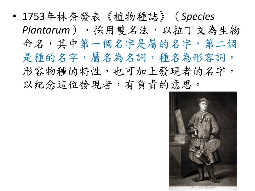 1753年林奈發表《植物種誌》（Species Plantarum），採用雙名法，以拉丁文為生物命名，其中第一個名字是屬的名字，第二個是種的名字，屬名為名詞，種名為形容詞，形容物種的特性，也可加上發現者的名字，以紀念這位發現者，有負責的意思。