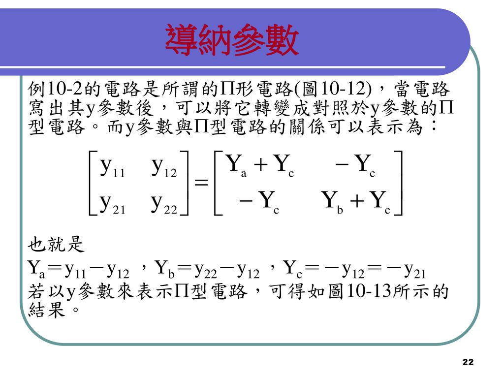 導納參數 例10-2的電路是所謂的形電路(圖10-12)，當電路寫出其y參數後，可以將它轉變成對照於y參數的型電路。而y參數與型電路的關係可以表示為： 也就是. Ya＝y11－y12 ，Yb＝y22－y12 ，Yc＝－y12＝－y21.
