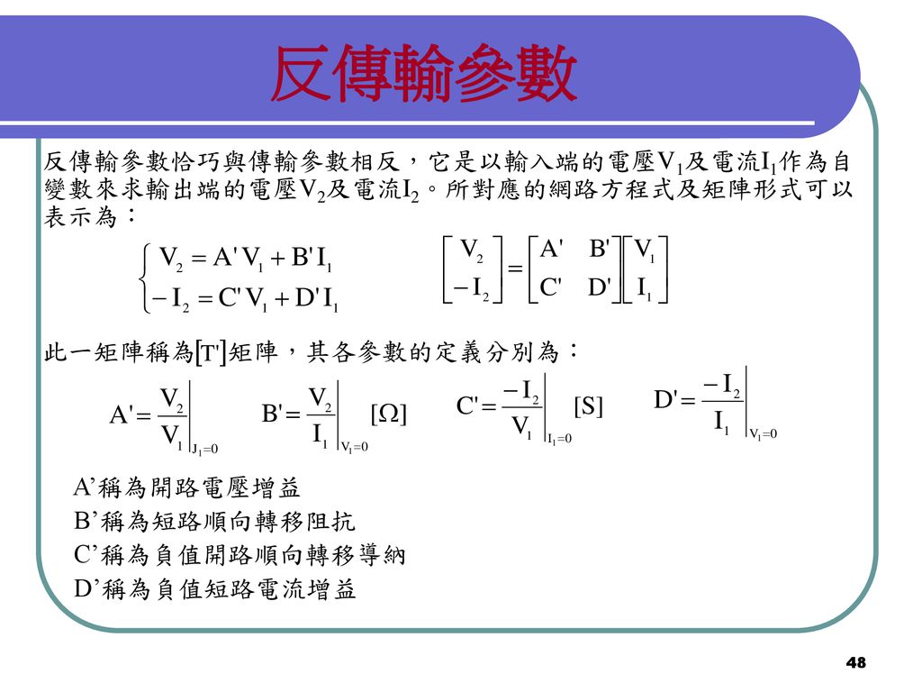 反傳輸參數 反傳輸參數恰巧與傳輸參數相反，它是以輸入端的電壓V1及電流I1作為自變數來求輸出端的電壓V2及電流I2。所對應的網路方程式及矩陣形式可以表示為： 此一矩陣稱為 矩陣，其各參數的定義分別為：