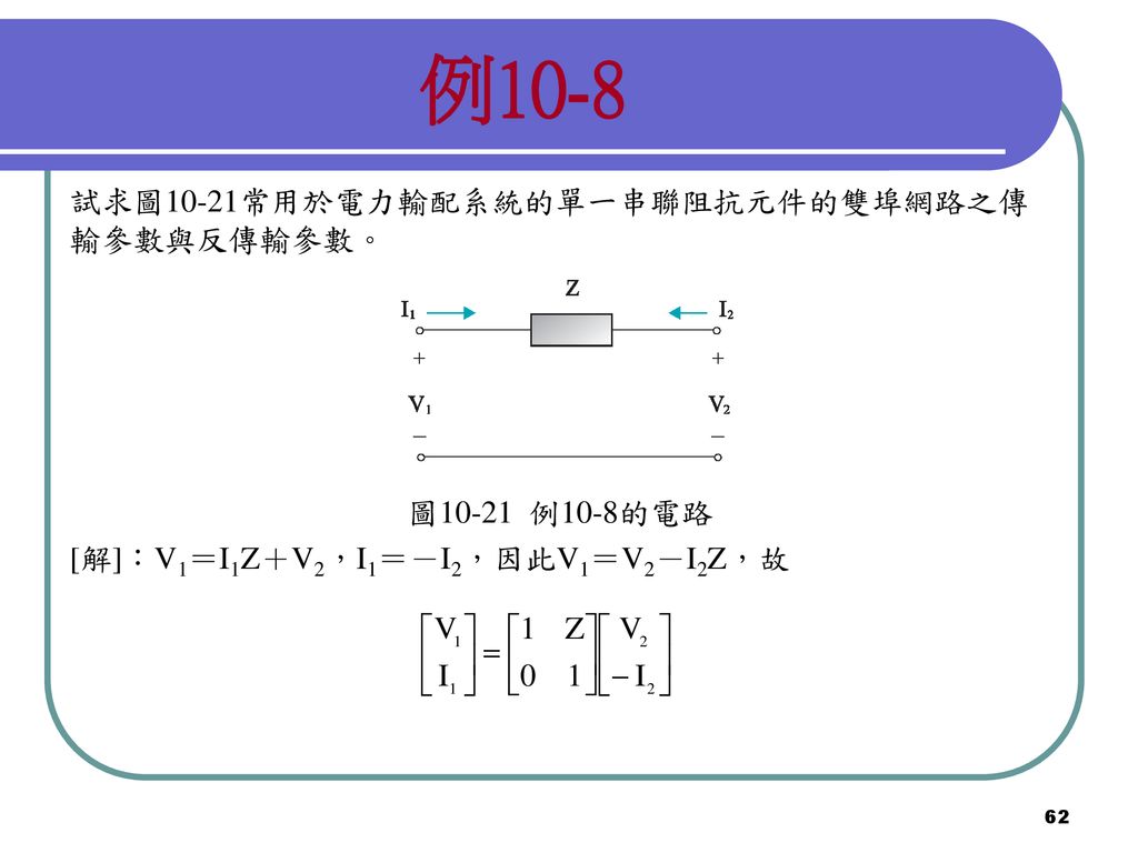 例10-8 試求圖10-21常用於電力輸配系統的單一串聯阻抗元件的雙埠網路之傳輸參數與反傳輸參數。 圖10-21 例10-8的電路
