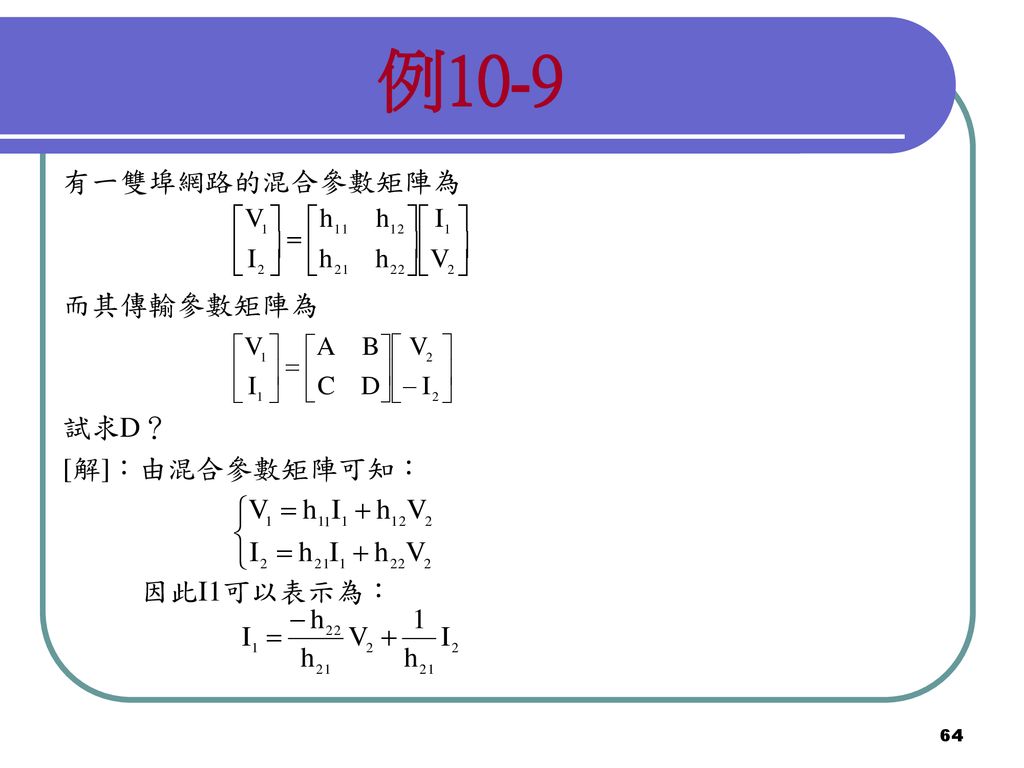 例10-9 有一雙埠網路的混合參數矩陣為 而其傳輸參數矩陣為 試求D？ [解]：由混合參數矩陣可知： 因此I1可以表示為：