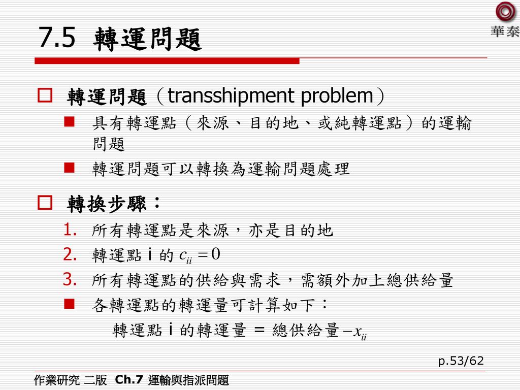 7.5 轉運問題 轉運問題（transshipment problem） 轉換步驟： 具有轉運點（來源、目的地、或純轉運點）的運輸問題