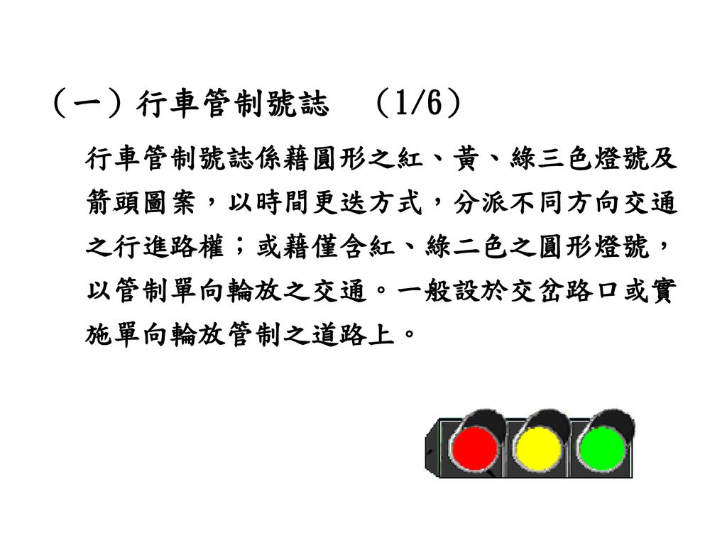 （一）行車管制號誌 （1/6） 行車管制號誌係藉圓形之紅、黃、綠三色燈號及箭頭圖案，以時間更迭方式，分派不同方向交通之行進路權；或藉僅含紅、綠二色之圓形燈號，以管制單向輪放之交通。一般設於交岔路口或實施單向輪放管制之道路上。