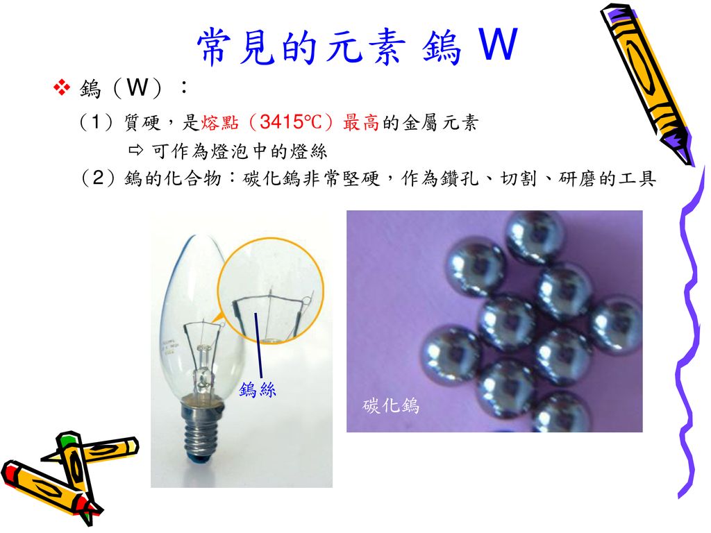 常見的元素 鎢 W  鎢（W）： （1）質硬，是熔點（3415℃）最高的金屬元素  可作為燈泡中的燈絲 （2）鎢的化合物：碳化鎢非常堅硬，作為鑽孔、切割、研磨的工具.