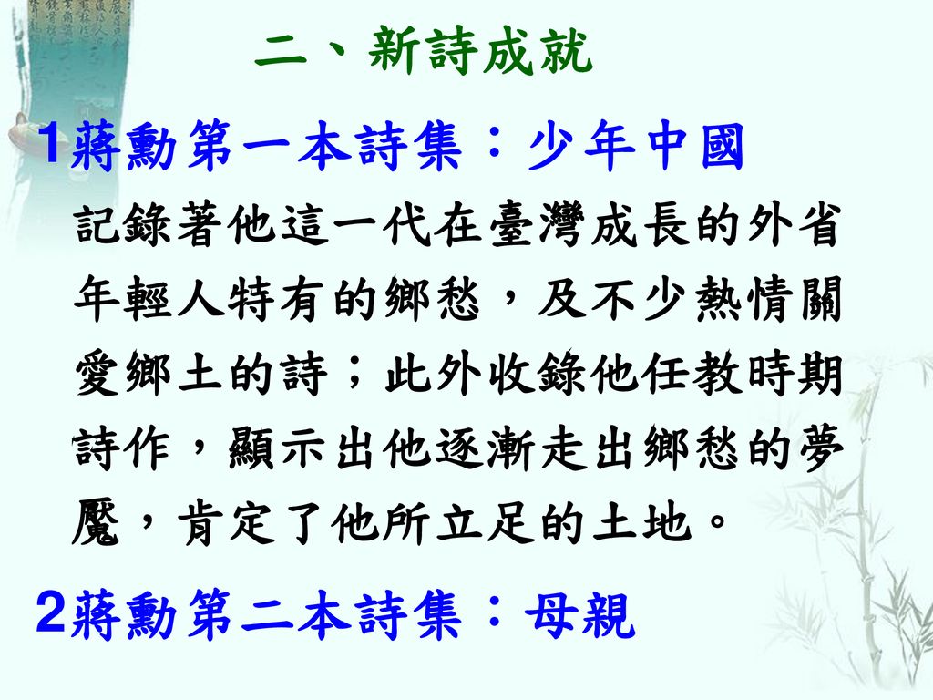 二、新詩成就 1蔣勳第一本詩集：少年中國 記錄著他這一代在臺灣成長的外省年輕人特有的鄉愁，及不少熱情關愛鄉土的詩；此外收錄他任教時期詩作，顯示出他逐漸走出鄉愁的夢魘，肯定了他所立足的土地。 2蔣勳第二本詩集：母親.